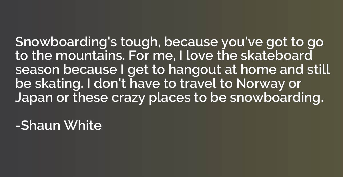 Snowboarding's tough, because you've got to go to the mounta