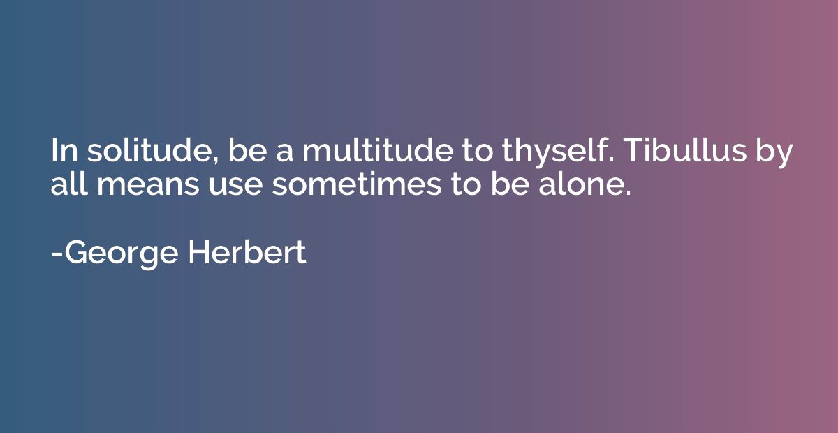 In solitude, be a multitude to thyself. Tibullus by all mean