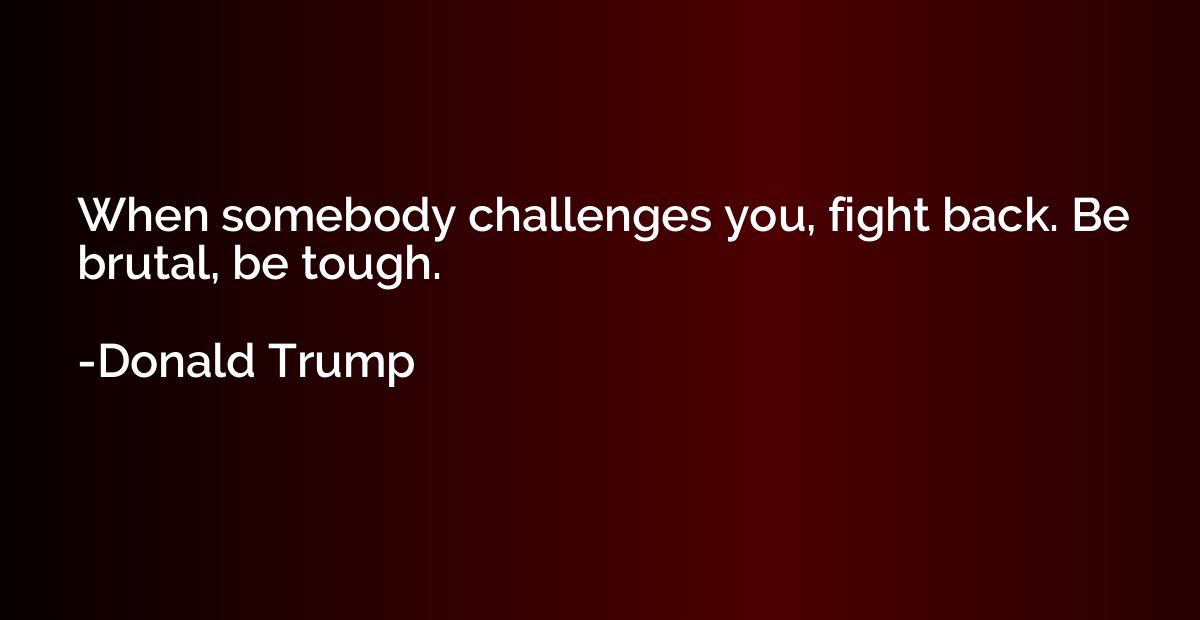 When somebody challenges you, fight back. Be brutal, be toug