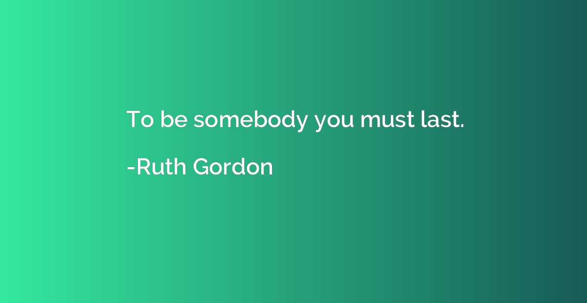 To be somebody you must last.