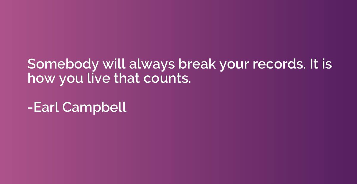 Somebody will always break your records. It is how you live 