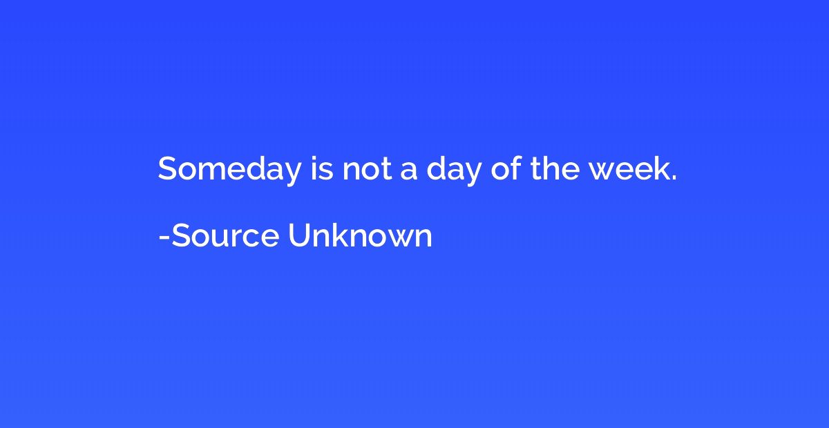 Someday is not a day of the week.