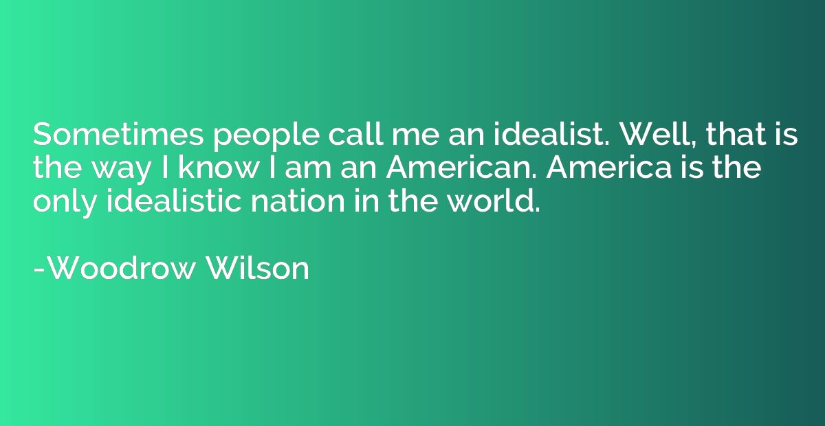 Sometimes people call me an idealist. Well, that is the way 