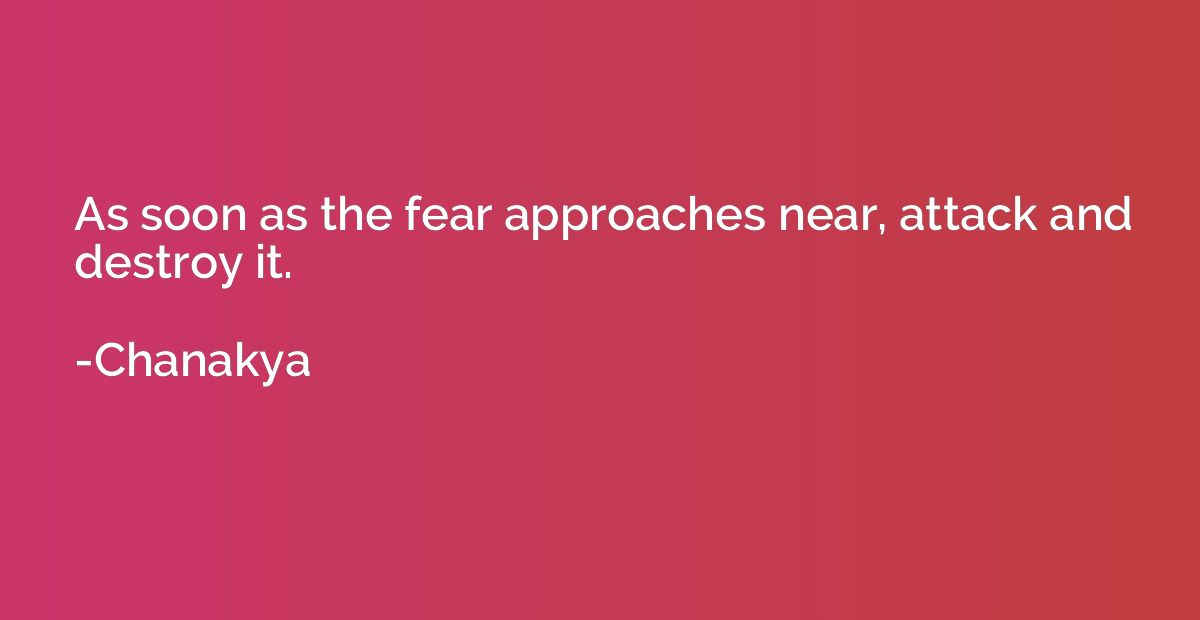 As soon as the fear approaches near, attack and destroy it.
