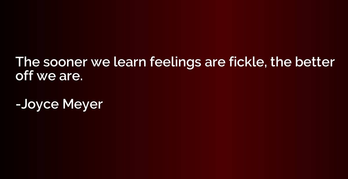 The sooner we learn feelings are fickle, the better off we a