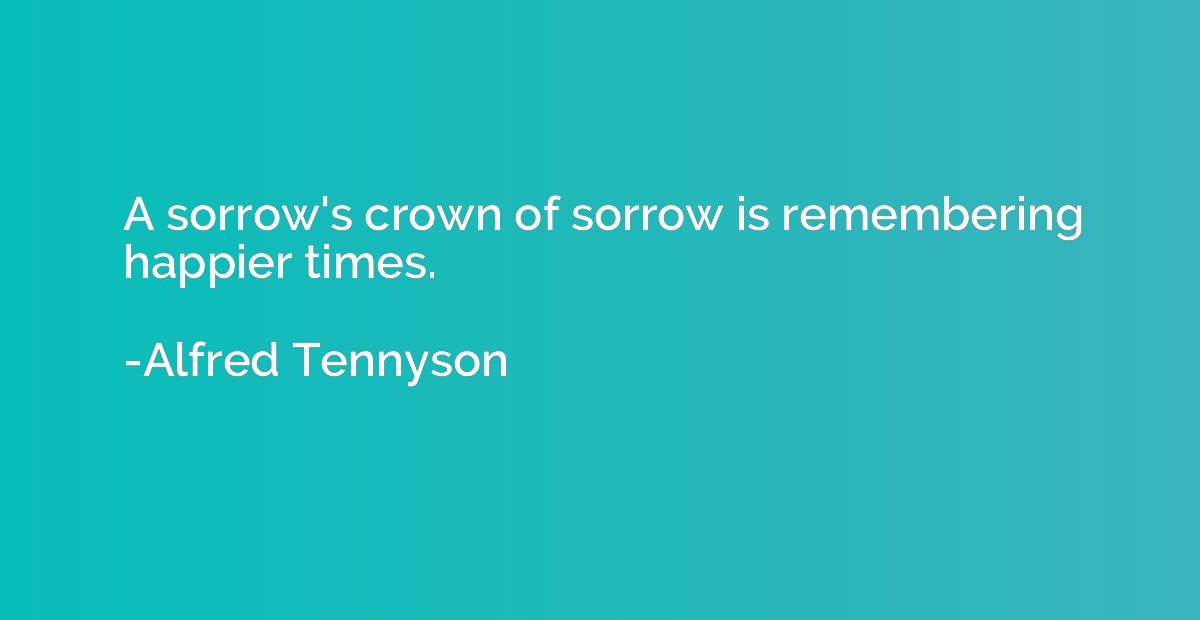 A sorrow's crown of sorrow is remembering happier times.