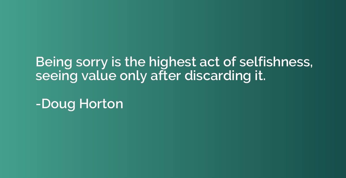 Being sorry is the highest act of selfishness, seeing value 