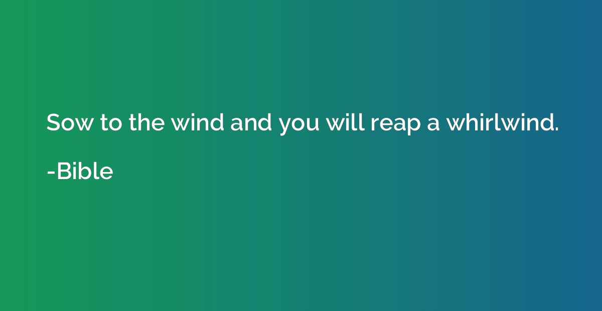 Sow to the wind and you will reap a whirlwind.