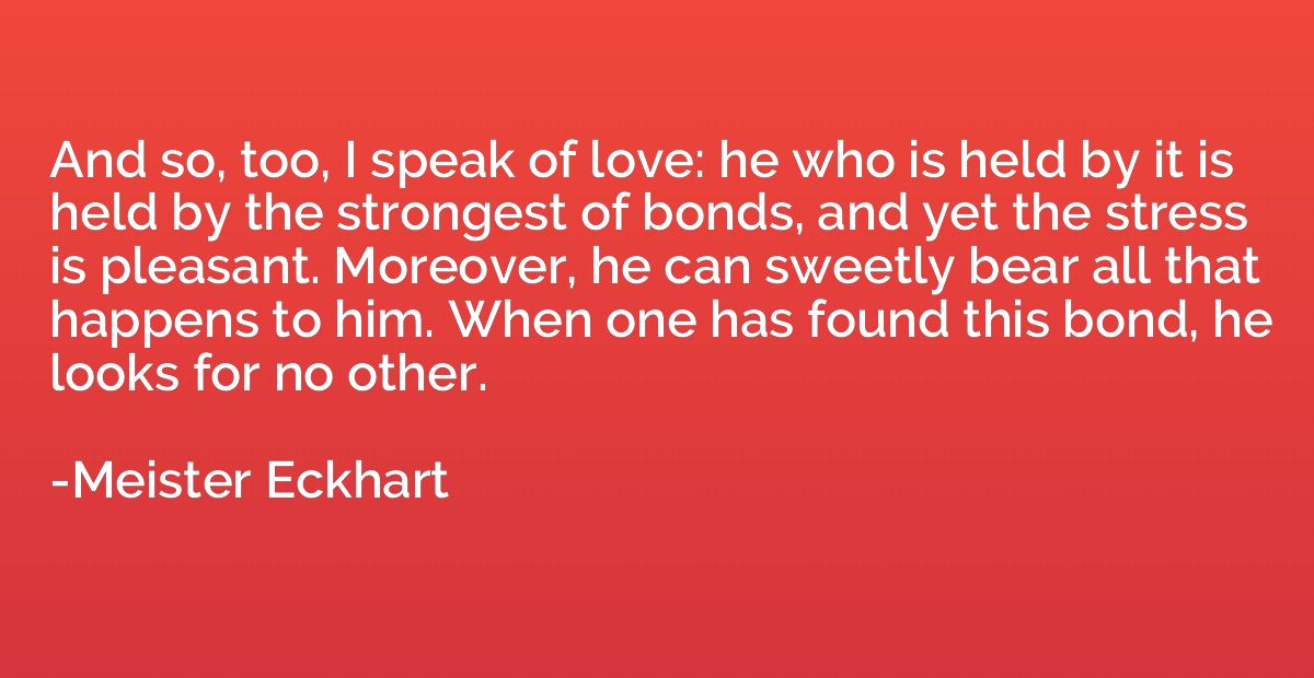 And so, too, I speak of love: he who is held by it is held b