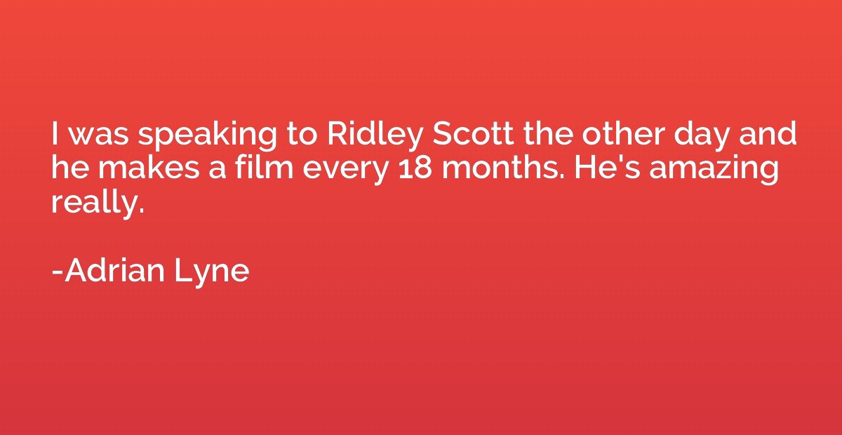 I was speaking to Ridley Scott the other day and he makes a 