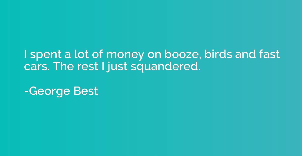 I spent a lot of money on booze, birds and fast cars. The re