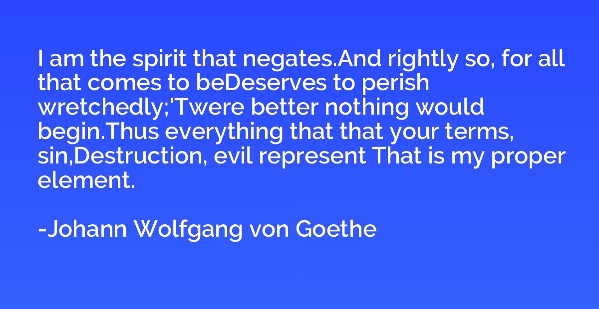 I am the spirit that negates.And rightly so, for all that co