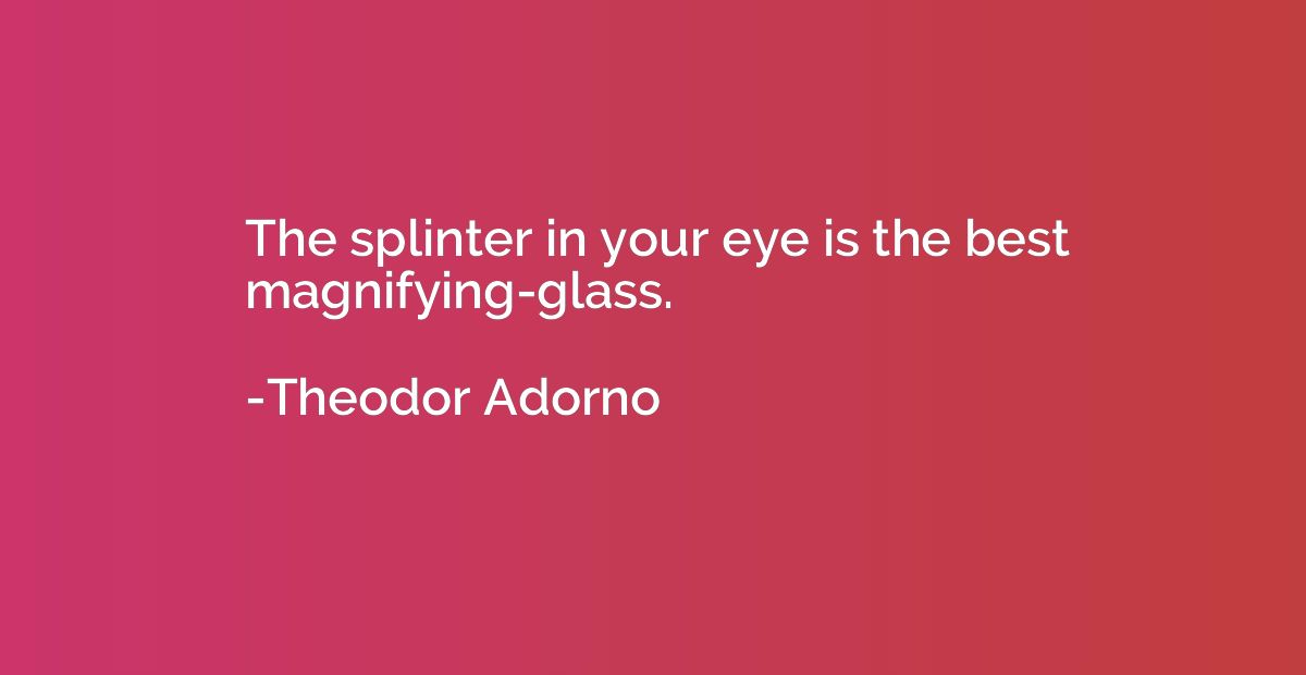 The splinter in your eye is the best magnifying-glass.