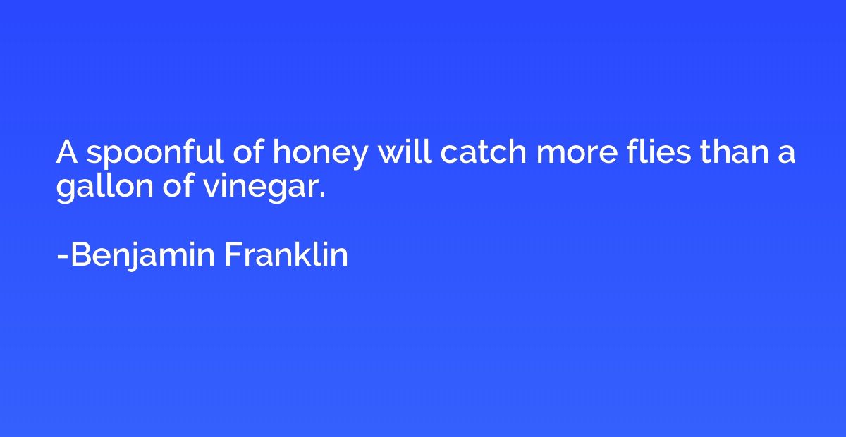 A spoonful of honey will catch more flies than a gallon of v