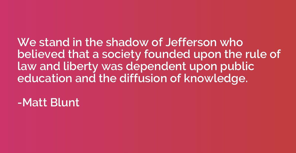 We stand in the shadow of Jefferson who believed that a soci