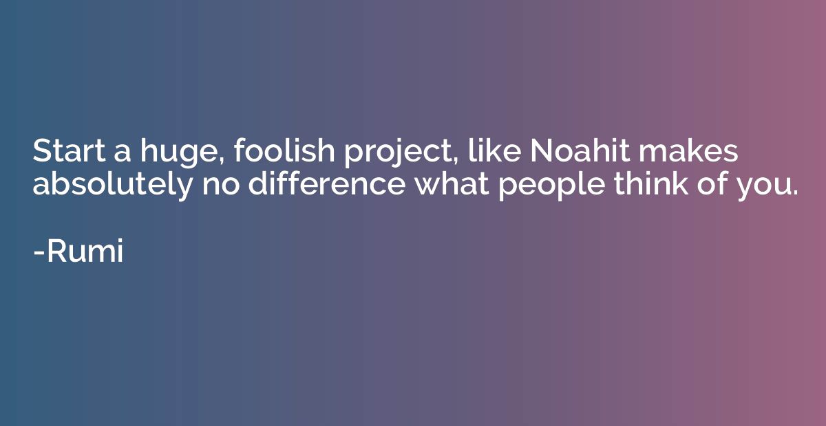 Start a huge, foolish project, like Noahit makes absolutely 