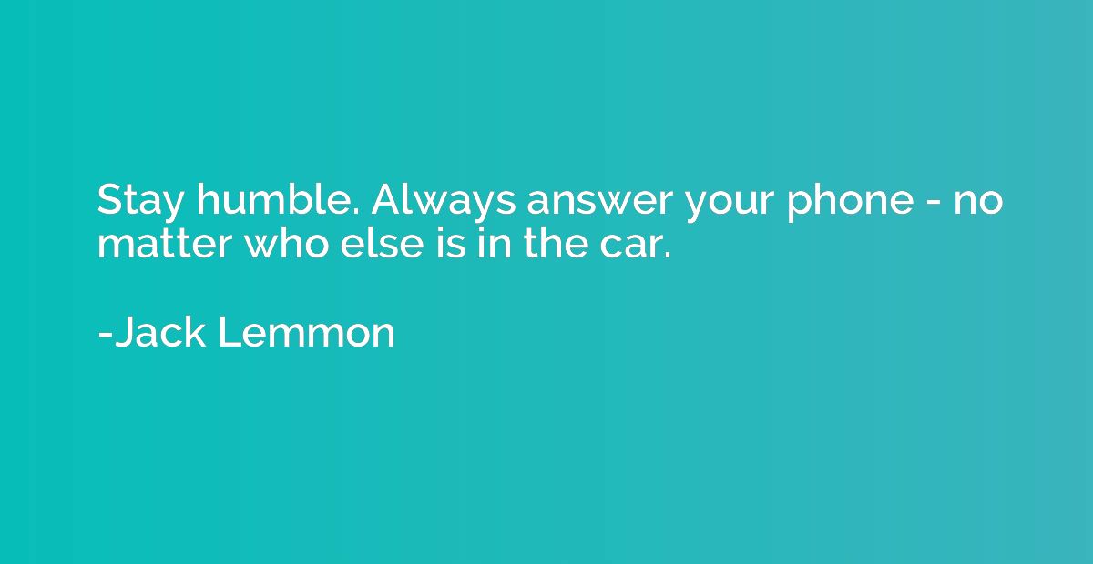 Stay humble. Always answer your phone - no matter who else i