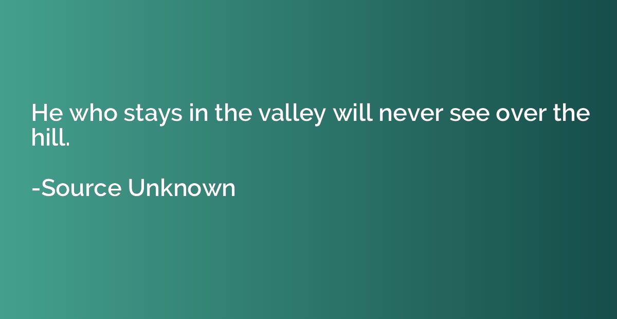 He who stays in the valley will never see over the hill.