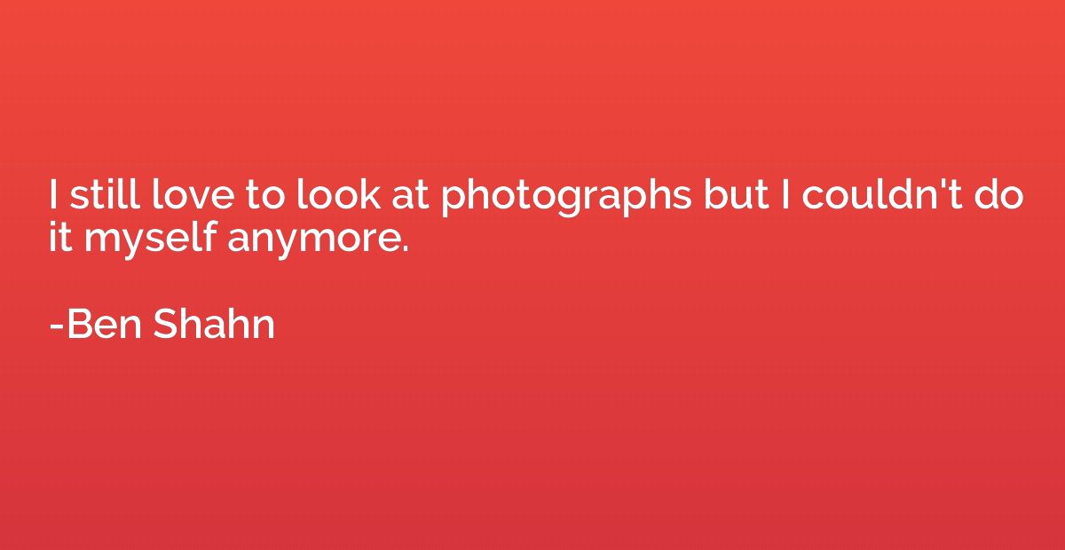 I still love to look at photographs but I couldn't do it mys