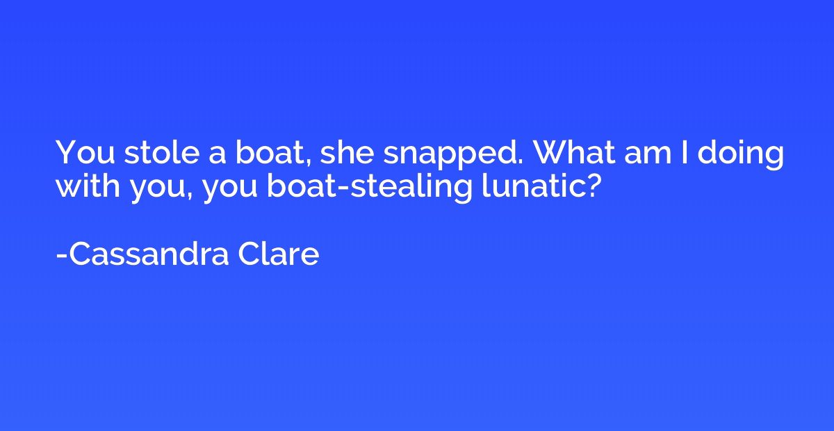 You stole a boat, she snapped. What am I doing with you, you