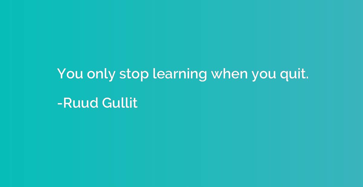You only stop learning when you quit.