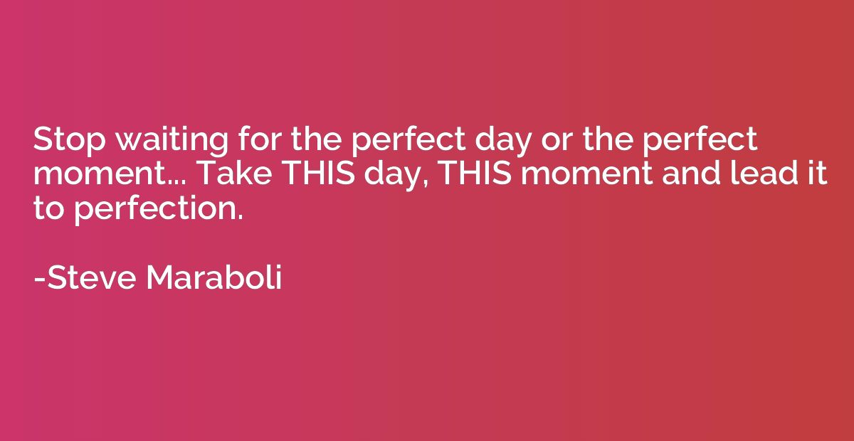 Stop waiting for the perfect day or the perfect moment... Ta
