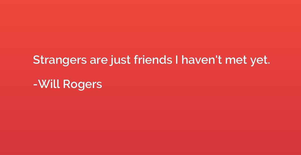 Strangers are just friends I haven't met yet.