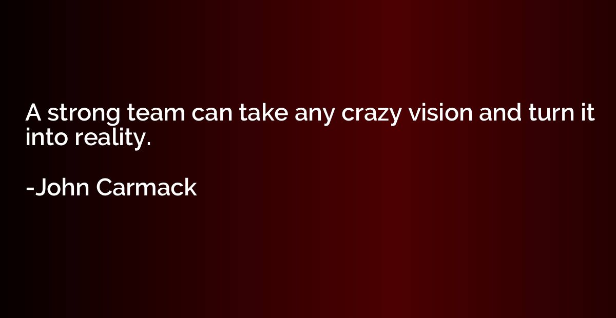A strong team can take any crazy vision and turn it into rea