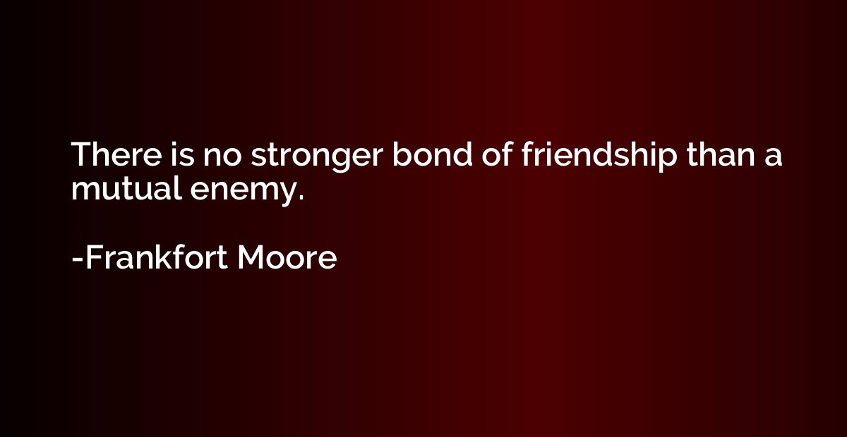 There is no stronger bond of friendship than a mutual enemy.