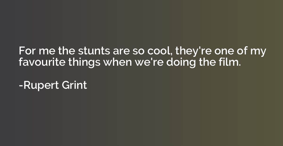 For me the stunts are so cool, they're one of my favourite t