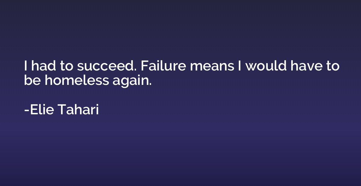 I had to succeed. Failure means I would have to be homeless 