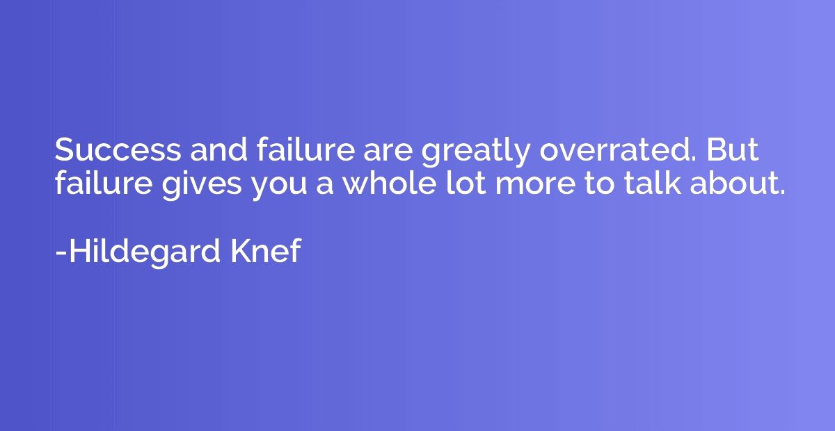 Success and failure are greatly overrated. But failure gives