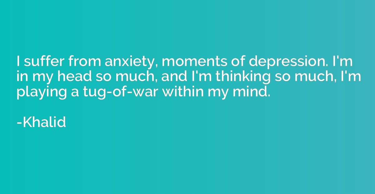 I suffer from anxiety, moments of depression. I'm in my head