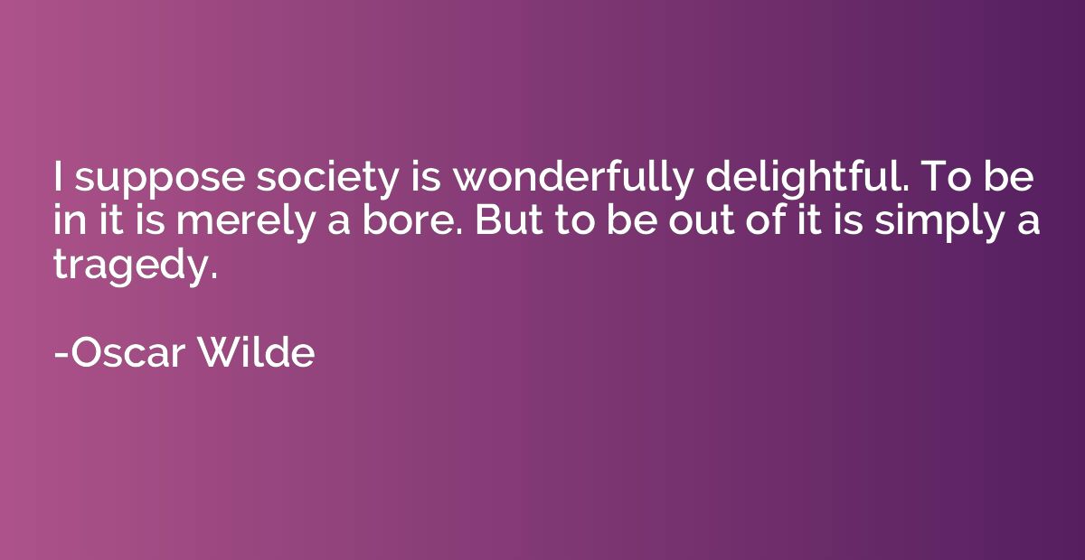 I suppose society is wonderfully delightful. To be in it is 