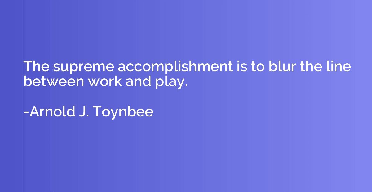 The supreme accomplishment is to blur the line between work 