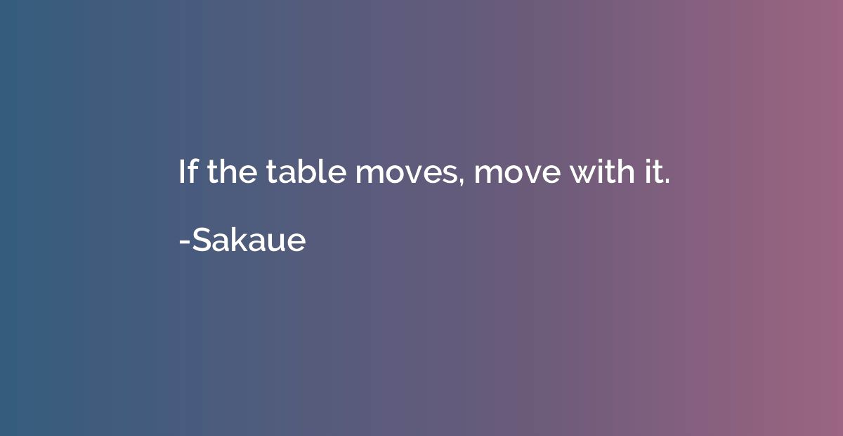 If the table moves, move with it.