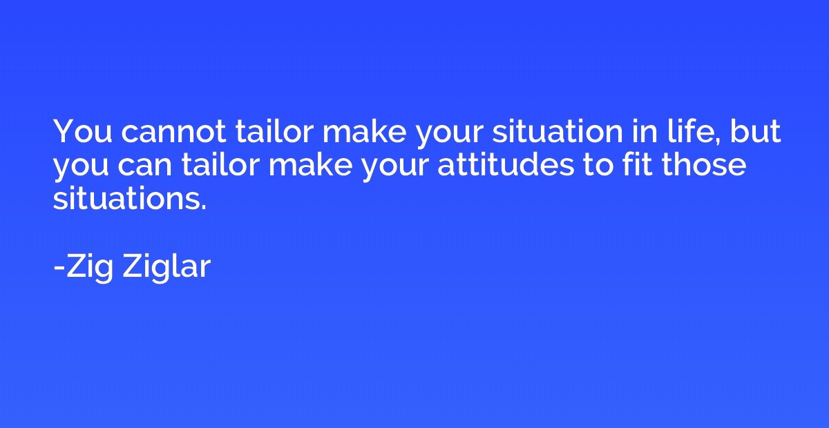 You cannot tailor make your situation in life, but you can t