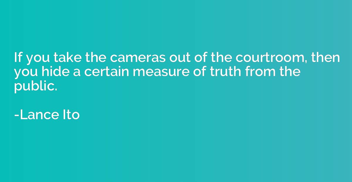 If you take the cameras out of the courtroom, then you hide 
