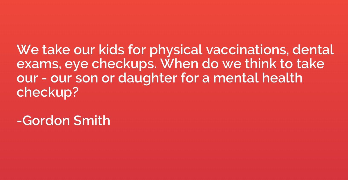 We take our kids for physical vaccinations, dental exams, ey