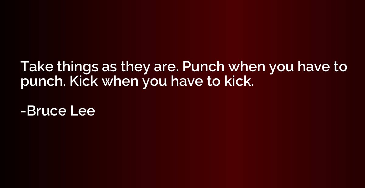 Take things as they are. Punch when you have to punch. Kick 