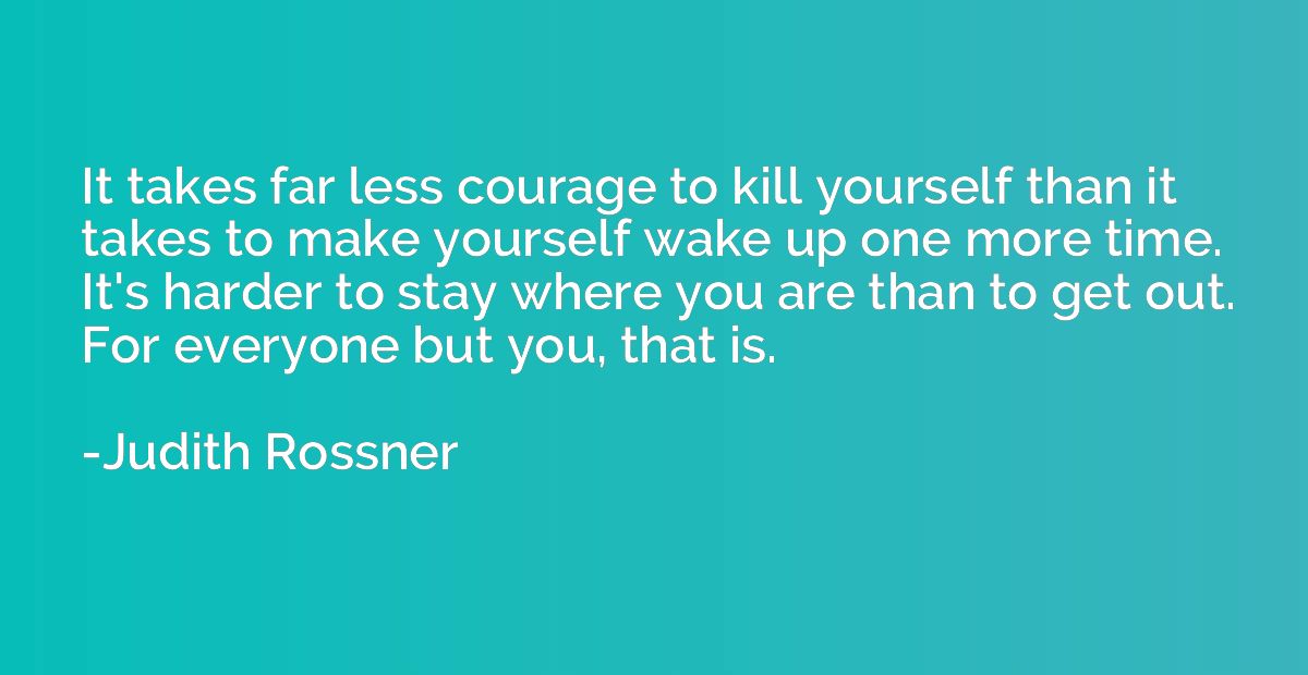 It takes far less courage to kill yourself than it takes to 