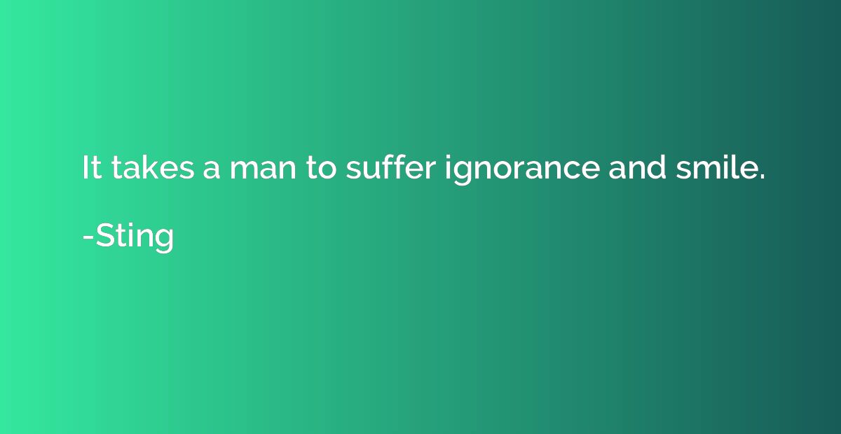 It takes a man to suffer ignorance and smile.