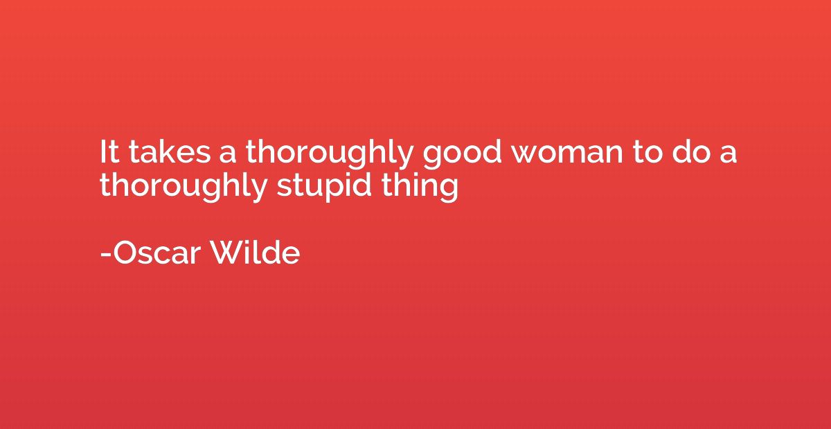 It takes a thoroughly good woman to do a thoroughly stupid t