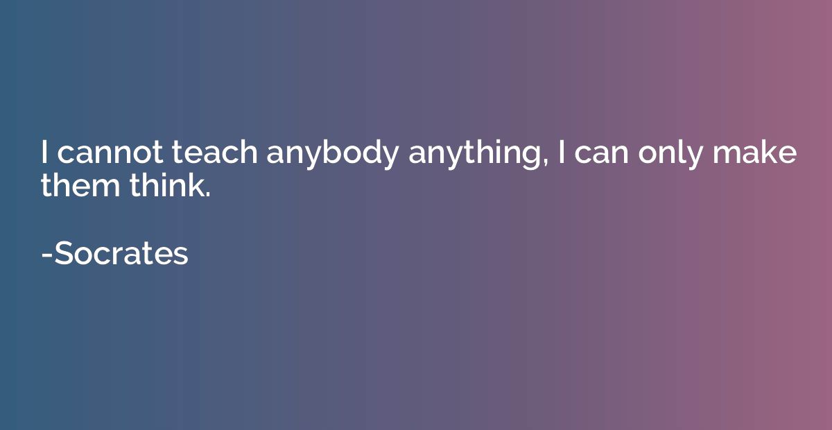 I cannot teach anybody anything, I can only make them think.