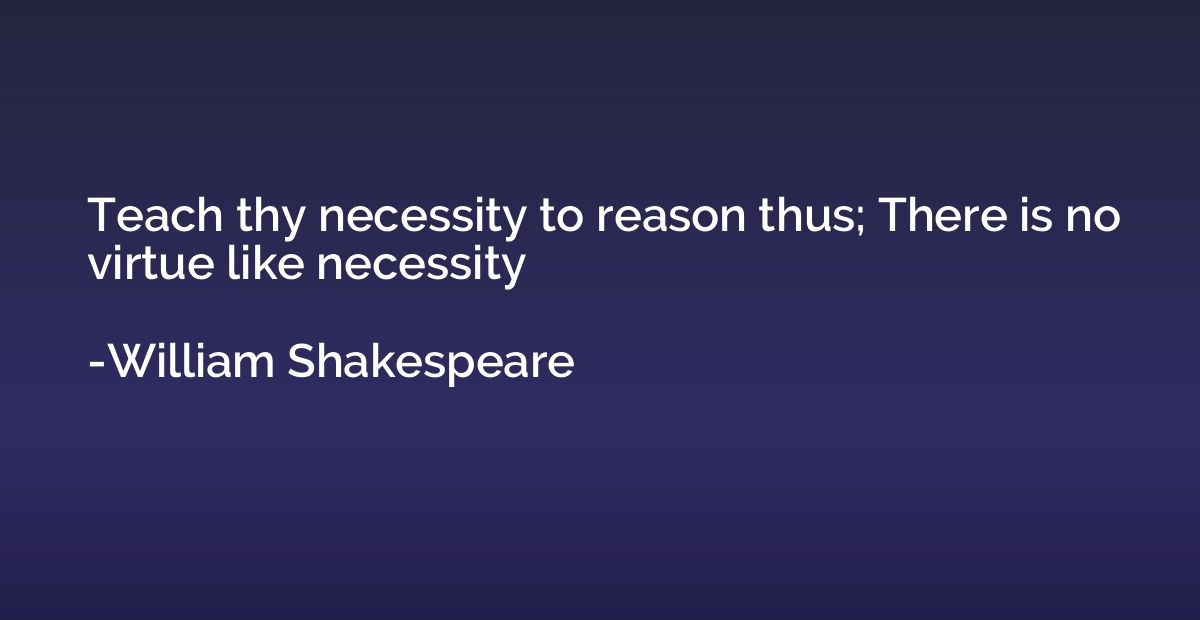 Teach thy necessity to reason thus; There is no virtue like 