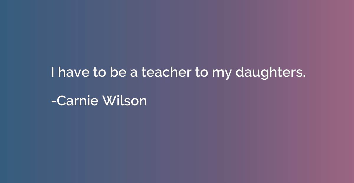 I have to be a teacher to my daughters.