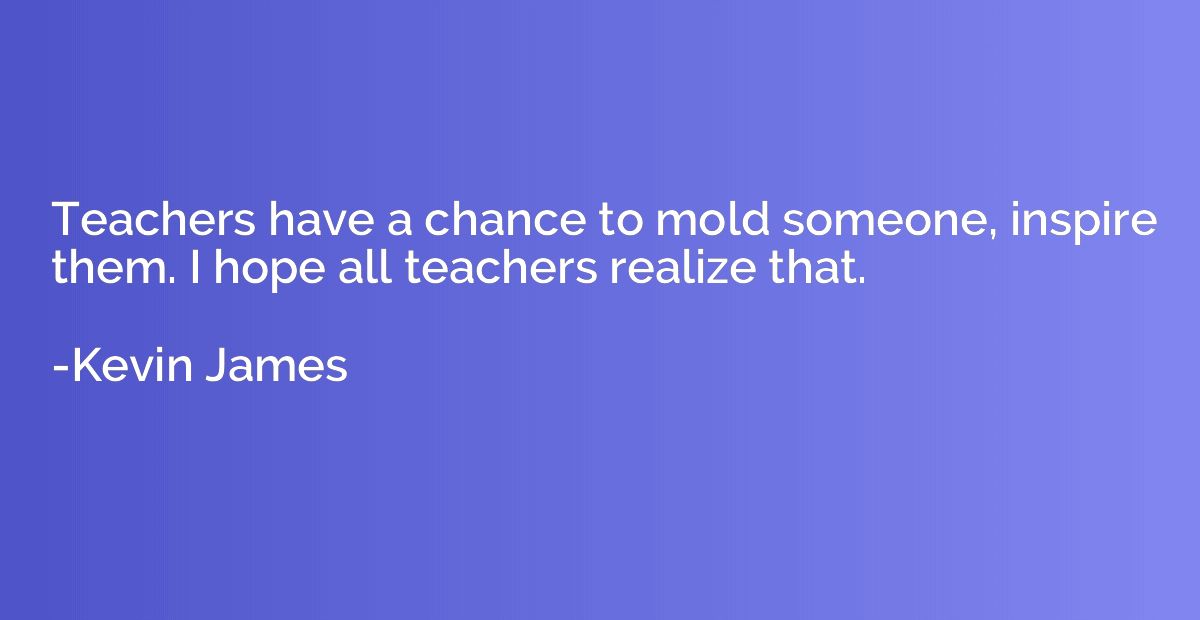 Teachers have a chance to mold someone, inspire them. I hope