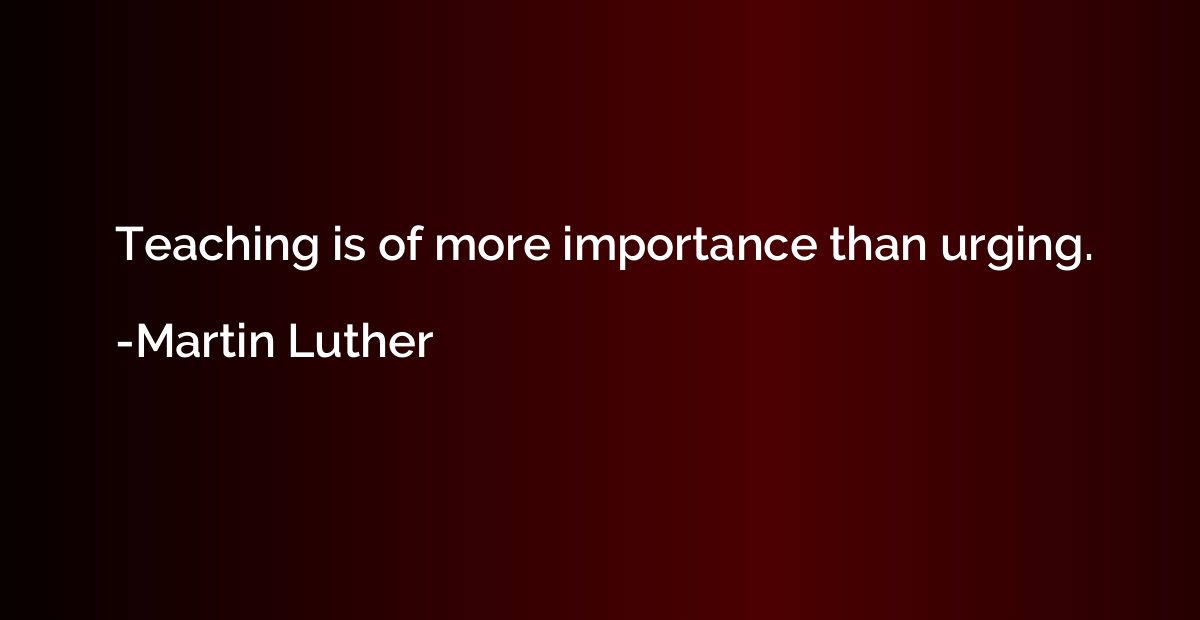 Teaching is of more importance than urging.