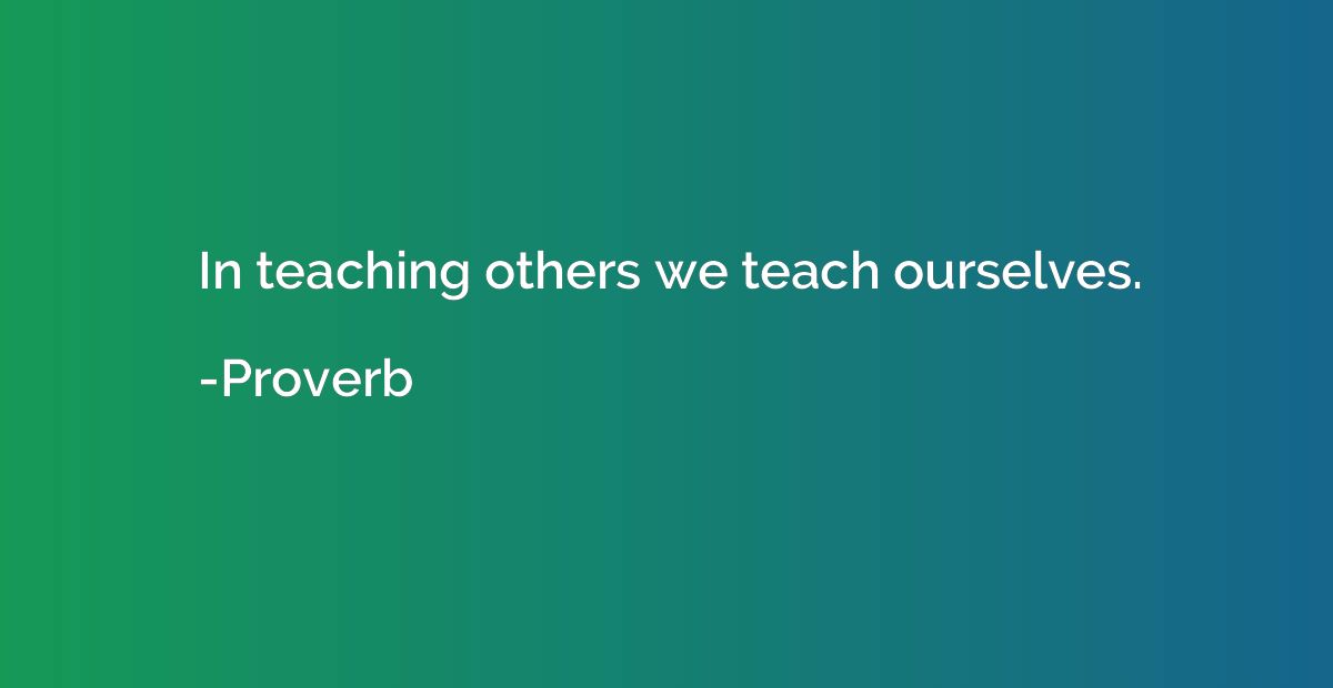 In teaching others we teach ourselves.