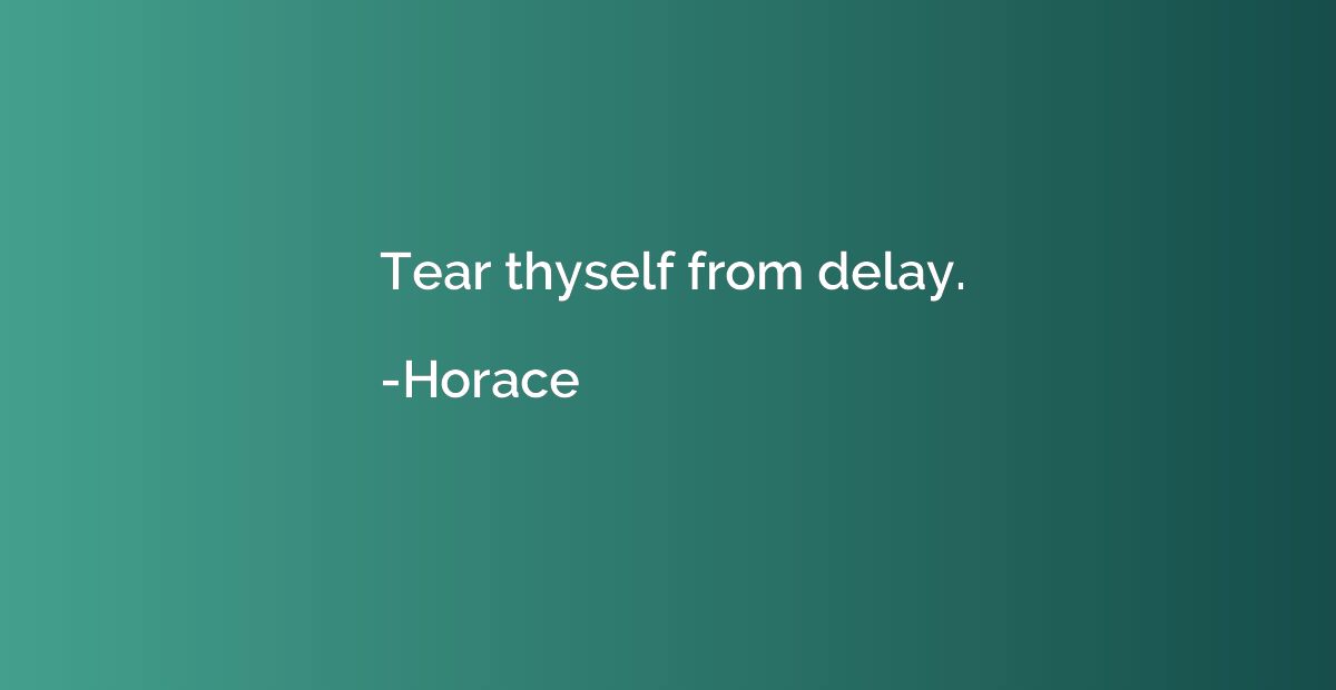 Tear thyself from delay.